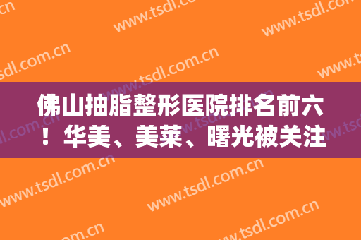 佛山抽脂整形医院排名前六！华美、美莱、曙光被关注多！价格很nies(佛山抽脂整形哪个医院好)