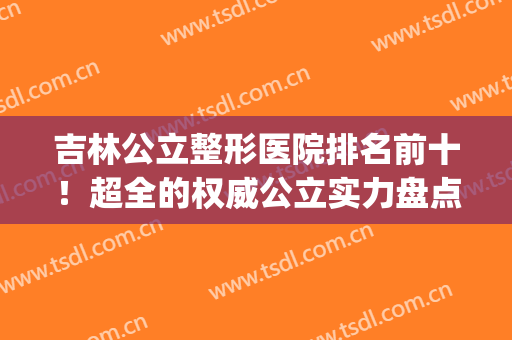 吉林公立整形医院排名前十！超全的权威公立实力盘点！附价格一览(吉林整形三甲医院)