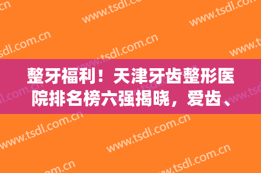 整牙福利！天津牙齿整形医院排名榜六强揭晓，爱齿、美奥并列榜首~(天津排前五的整容医院)