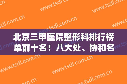 北京三甲医院整形科排行榜单前十名！八大处、协和名气响遍全国(北京公立三甲整形医院排名表)