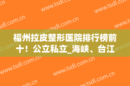 福州拉皮整形医院排行榜前十！公立私立_海峡、台江技术、价格太亮眼(福建海峡整形医院好吗)