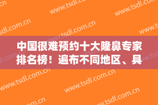 中国很难预约十大隆鼻专家排名榜！遍布不同地区、具备各项技术！(中国4大鼻部整形专家)