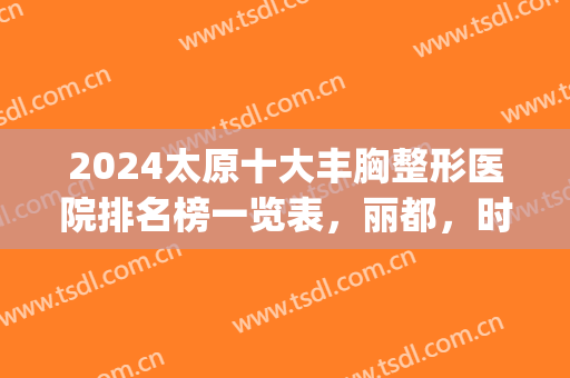 2024太原十大丰胸整形医院排名榜一览表，丽都，时光入围|确定不心动？(太原丰胸哪家医院好)