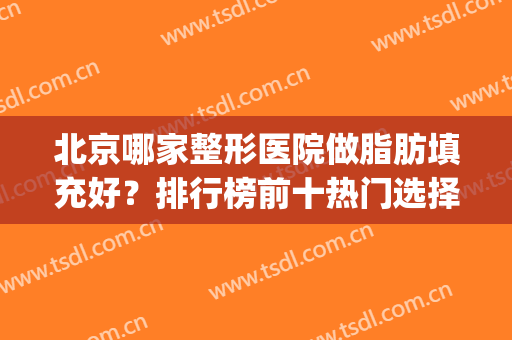 北京哪家整形医院做脂肪填充好？排行榜前十热门选择！医美top10口碑较好
