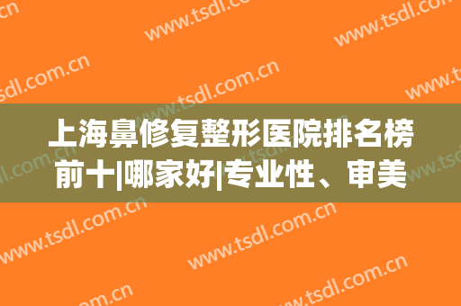 上海鼻修复整形医院排名榜前十|哪家好|专业性、审美风格等统统在线！