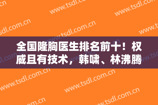 全国隆胸医生排名前十！权威且有技术，韩啸、林沸腾等知名度高涨！