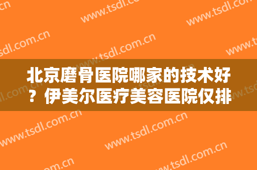 北京磨骨医院哪家的技术好？伊美尔医疗美容医院仅排第四，前三都是哪些？