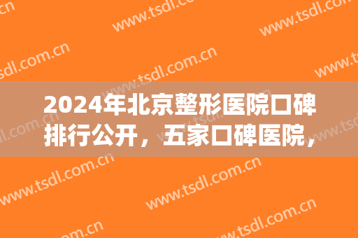 2024年北京整形医院口碑排行公开，五家口碑医院，作你的较佳选择(北京排前五的整形医院)