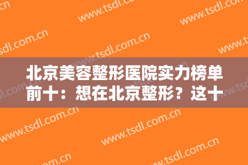 北京美容整形医院实力榜单前十：想在北京整形？这十家精品医院整理给你