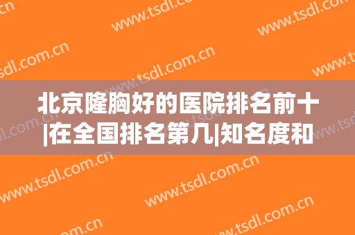 北京隆胸好的医院排名前十|在全国排名第几|知名度和人气居高不下！