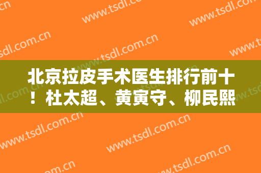 北京拉皮手术医生排行前十！杜太超、黄寅守、柳民熙横扫各大榜单