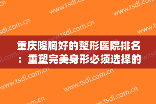重庆隆胸好的整形医院排名：重塑完美身形必须选择的四家医院(重庆做隆胸什么医院好)