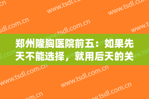 郑州隆胸医院前五：如果先天不能选择，就用后天的关注来改善！(郑州哪个整形医院做胸做的好?)