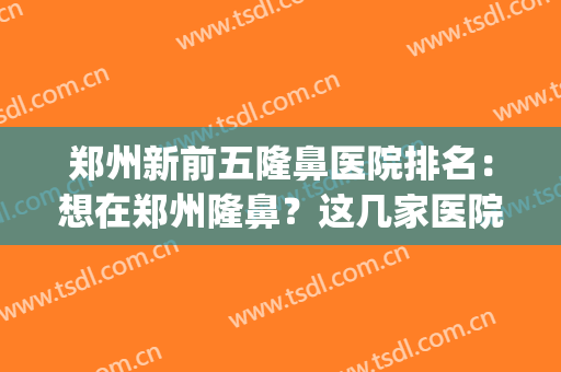 郑州新前五隆鼻医院排名：想在郑州隆鼻？这几家医院你不能错过！(郑州鼻部整形哪家好)