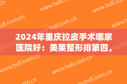 2024年重庆拉皮手术哪家医院好：美莱整形排第四，联合丽格排第三(重庆拉皮医院排名)