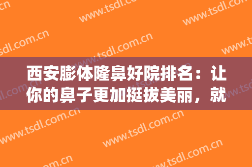 西安膨体隆鼻好院排名：让你的鼻子更加挺拔美丽，就来这几家医院！(西安整形鼻部哪家好)