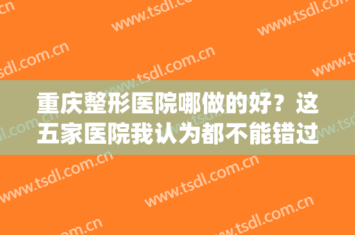 重庆整形医院哪做的好？这五家医院我认为都不能错过(重庆哪家整形医院好一些)