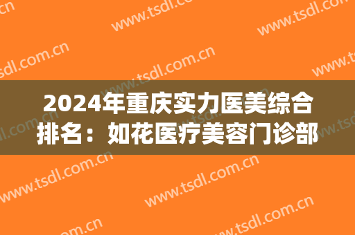 2024年重庆实力医美综合排名：如花医疗美容门诊部位列第一(重庆医美排名前十)
