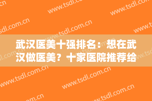 武汉医美十强排名：想在武汉做医美？十家医院推荐给大家！(武汉医美医院排行)