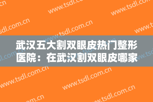 武汉五大割双眼皮热门整形医院：在武汉割双眼皮哪家好？一起来看看吧！