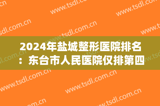 2024年盐城整形医院排名：东台市人民医院仅排第四位(盐城整形医院排名榜)