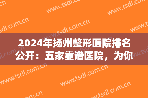 2024年扬州整形医院排名公开：五家靠谱医院，为你摆脱外形烦恼(扬州整形外科)