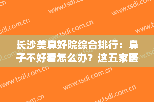 长沙美鼻好院综合排行：鼻子不好看怎么办？这五家医院助你摆脱自卑(长沙鼻综合哪家好)
