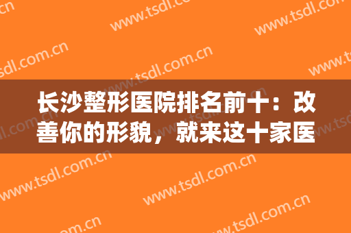 长沙整形医院排名前十：改善你的形貌，就来这十家医院！(长沙前五的整形医院)