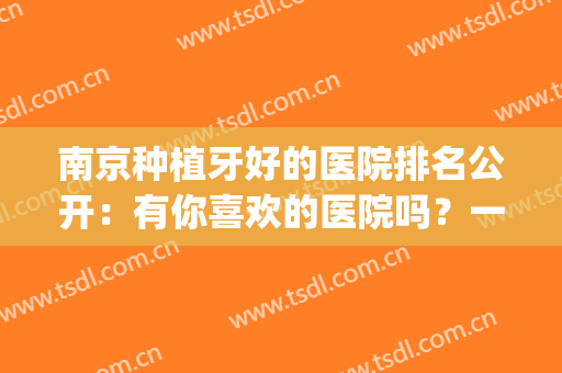 南京种植牙好的医院排名公开：有你喜欢的医院吗？一起来看看吧！(南京种植牙比较好的医院)