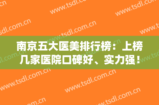 南京五大医美排行榜：上榜几家医院口碑好、实力强！选它们就对了！(南京医美排名)