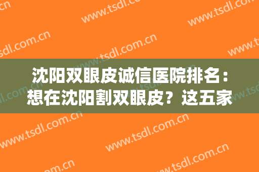 沈阳双眼皮诚信医院排名：想在沈阳割双眼皮？这五家医院可供你选择(沈阳割双眼皮哪家好)