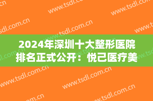 2024年深圳十大整形医院排名正式公开：悦己医疗美容医院仅第九(深圳整形美容医院排行榜)