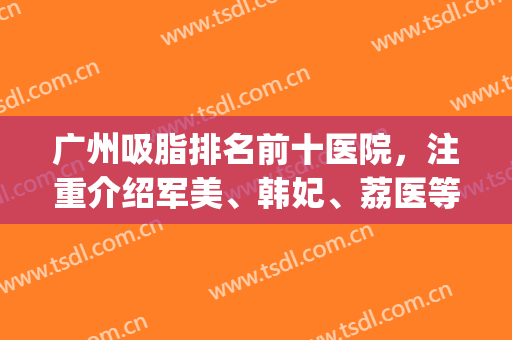 广州吸脂排名前十医院，注重介绍军美、韩妃、荔医等十强优势！(广州哪家医院吸脂更好)