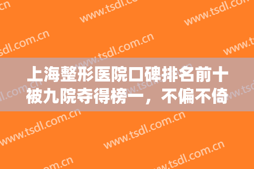 上海整形医院口碑排名前十被九院夺得榜一，不偏不倚这top10名单包你满意！