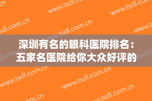 深圳有名的眼科医院排名：五家名医院给你大众好评的较好医美体验！(深圳比较出名的眼科医院)