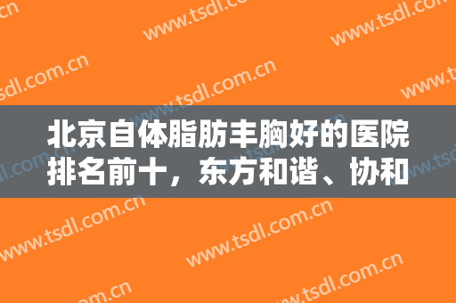 北京自体脂肪丰胸好的医院排名前十，东方和谐、协和等公立私立满足各大需求！