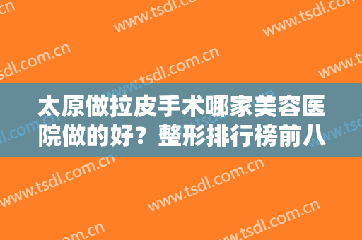 太原做拉皮手术哪家美容医院做的好？整形排行榜前八强热门推荐！公立私立在列