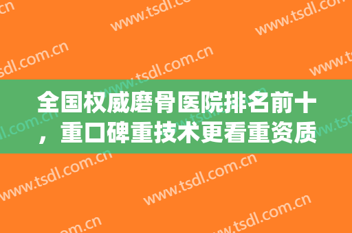 全国权威磨骨医院排名前十，重口碑重技术更看重资质！(磨骨正规医院)