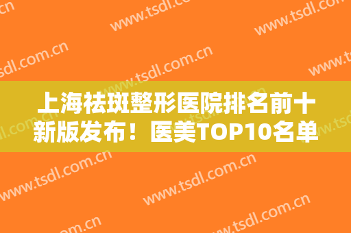 上海祛斑整形医院排名前十新版发布！医美TOP10名单揭秘！都是网红力荐~