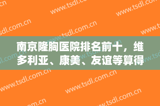 南京隆胸医院排名前十，维多利亚、康美、友谊等算得上高人气！(南京隆胸最好的三甲医院)