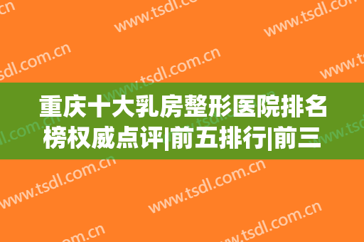 重庆十大乳房整形医院排名榜权威点评|前五排行|前三口碑快速了解(重庆哪个整形医院做胸最好)