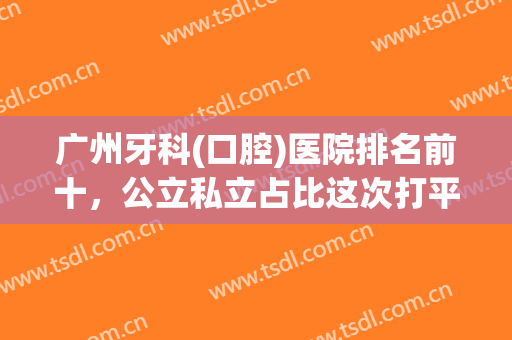 广州牙科(口腔)医院排名前十，公立私立占比这次打平手！种植牙价格也有！