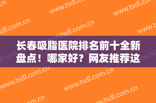 长春吸脂医院排名前十全新盘点！哪家好？网友推荐这几家：大品牌口碑好