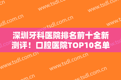 深圳牙科医院排名前十全新测评！口腔医院TOP10名单一览！还有价格收费详情