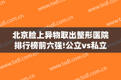 北京脸上异物取出整形医院排行榜前六强!公立vs私立_技术实打实(北京排前五的私立整容医院)