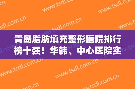 青岛脂肪填充整形医院排行榜十强！华韩、中心医院实力暴涨！获前3名(青岛华韩整形医院是三甲吗)
