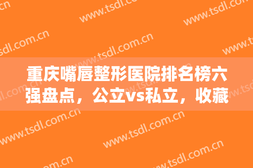 重庆嘴唇整形医院排名榜六强盘点，公立vs私立，收藏，变美用得上！(嘴巴整形最好的医院)