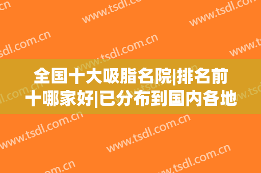全国十大吸脂名院|排名前十哪家好|已分布到国内各地区！(全国排名前十的吸脂医院)