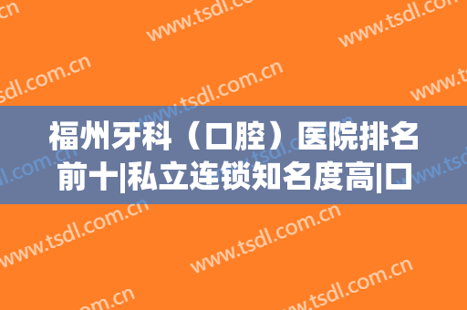 福州牙科（口腔）医院排名前十|私立连锁知名度高|口碑好|价格收费也便宜