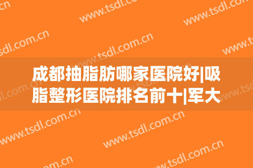 成都抽脂肪哪家医院好|吸脂整形医院排名前十|军大、玉之光等拔得头筹！